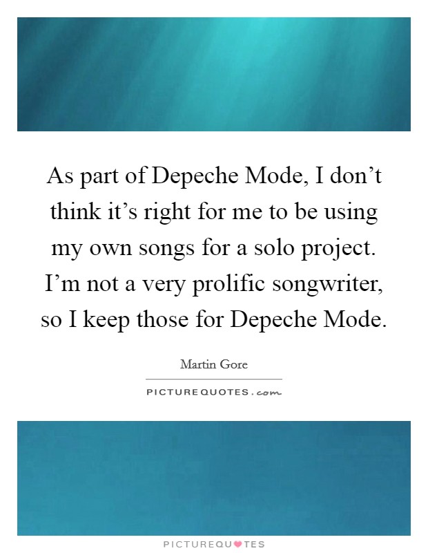 As part of Depeche Mode, I don't think it's right for me to be using my own songs for a solo project. I'm not a very prolific songwriter, so I keep those for Depeche Mode Picture Quote #1