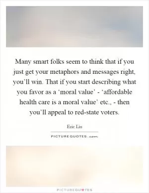 Many smart folks seem to think that if you just get your metaphors and messages right, you’ll win. That if you start describing what you favor as a ‘moral value’ - ‘affordable health care is a moral value’ etc., - then you’ll appeal to red-state voters Picture Quote #1