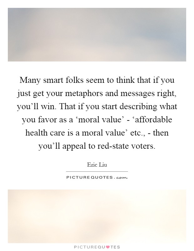 Many smart folks seem to think that if you just get your metaphors and messages right, you'll win. That if you start describing what you favor as a ‘moral value' - ‘affordable health care is a moral value' etc., - then you'll appeal to red-state voters Picture Quote #1