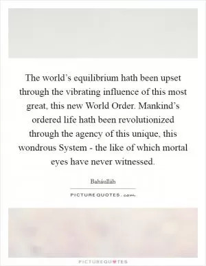 The world’s equilibrium hath been upset through the vibrating influence of this most great, this new World Order. Mankind’s ordered life hath been revolutionized through the agency of this unique, this wondrous System - the like of which mortal eyes have never witnessed Picture Quote #1
