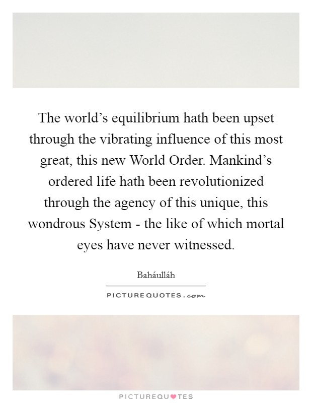 The world's equilibrium hath been upset through the vibrating influence of this most great, this new World Order. Mankind's ordered life hath been revolutionized through the agency of this unique, this wondrous System - the like of which mortal eyes have never witnessed Picture Quote #1