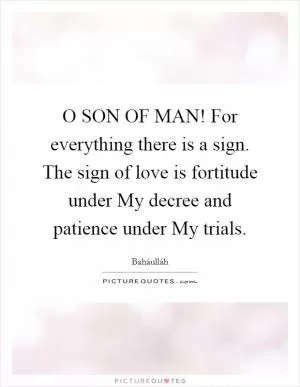 O SON OF MAN! For everything there is a sign. The sign of love is fortitude under My decree and patience under My trials Picture Quote #1