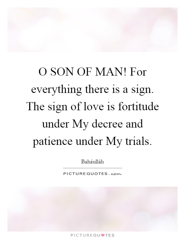 O SON OF MAN! For everything there is a sign. The sign of love is fortitude under My decree and patience under My trials Picture Quote #1