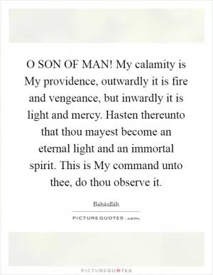 O SON OF MAN! My calamity is My providence, outwardly it is fire and vengeance, but inwardly it is light and mercy. Hasten thereunto that thou mayest become an eternal light and an immortal spirit. This is My command unto thee, do thou observe it Picture Quote #1
