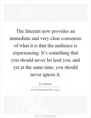 The Internet now provides an immediate and very clear consensus of what it is that the audience is experiencing. It’s something that you should never let lead you, and yet at the same time, you should never ignore it Picture Quote #1