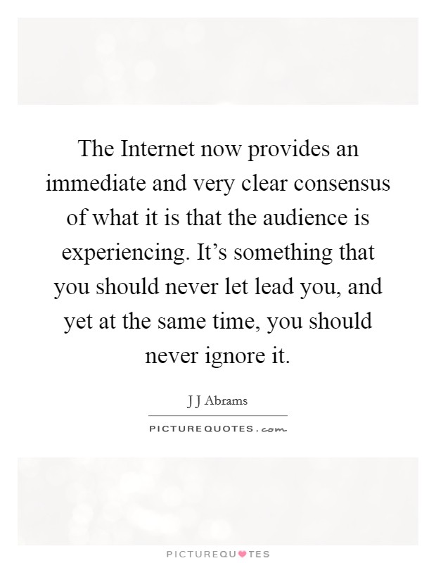 The Internet now provides an immediate and very clear consensus of what it is that the audience is experiencing. It's something that you should never let lead you, and yet at the same time, you should never ignore it Picture Quote #1