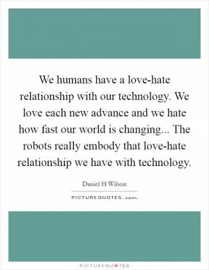 We humans have a love-hate relationship with our technology. We love each new advance and we hate how fast our world is changing... The robots really embody that love-hate relationship we have with technology Picture Quote #1