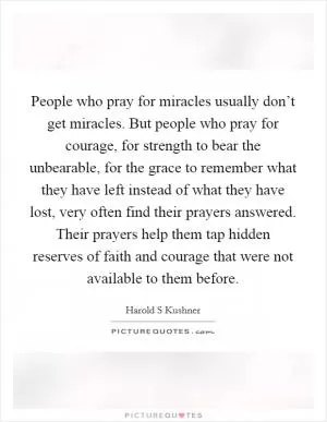 People who pray for miracles usually don’t get miracles. But people who pray for courage, for strength to bear the unbearable, for the grace to remember what they have left instead of what they have lost, very often find their prayers answered. Their prayers help them tap hidden reserves of faith and courage that were not available to them before Picture Quote #1