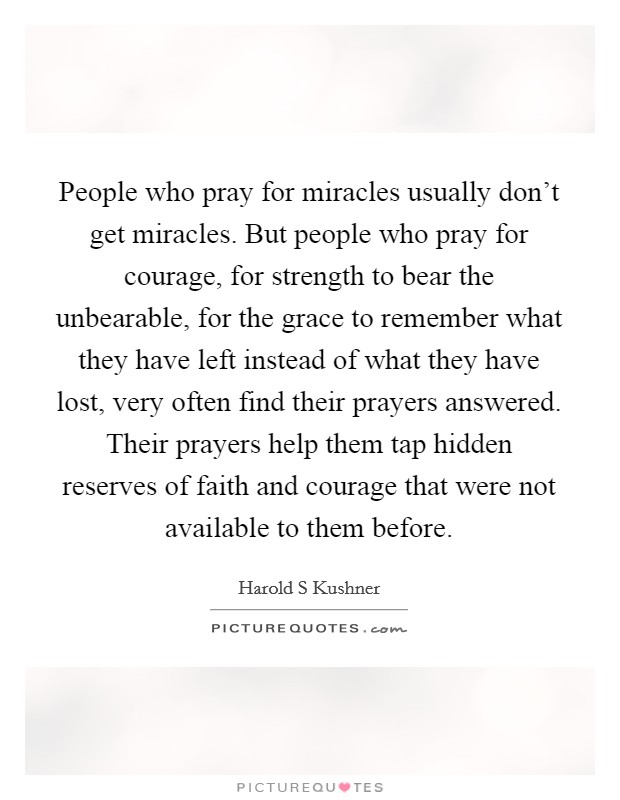 People who pray for miracles usually don't get miracles. But people who pray for courage, for strength to bear the unbearable, for the grace to remember what they have left instead of what they have lost, very often find their prayers answered. Their prayers help them tap hidden reserves of faith and courage that were not available to them before Picture Quote #1