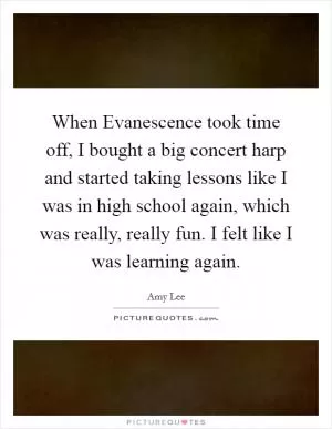When Evanescence took time off, I bought a big concert harp and started taking lessons like I was in high school again, which was really, really fun. I felt like I was learning again Picture Quote #1