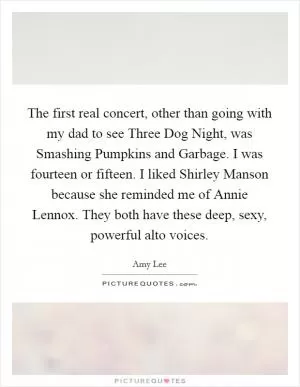 The first real concert, other than going with my dad to see Three Dog Night, was Smashing Pumpkins and Garbage. I was fourteen or fifteen. I liked Shirley Manson because she reminded me of Annie Lennox. They both have these deep, sexy, powerful alto voices Picture Quote #1