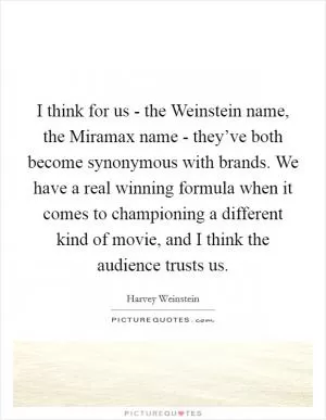 I think for us - the Weinstein name, the Miramax name - they’ve both become synonymous with brands. We have a real winning formula when it comes to championing a different kind of movie, and I think the audience trusts us Picture Quote #1