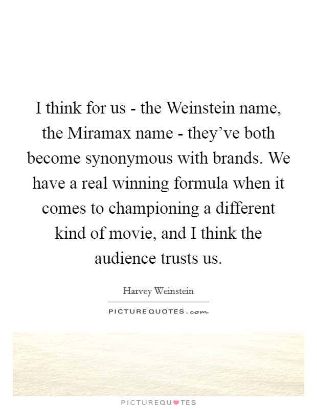 I think for us - the Weinstein name, the Miramax name - they've both become synonymous with brands. We have a real winning formula when it comes to championing a different kind of movie, and I think the audience trusts us Picture Quote #1