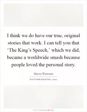 I think we do have our true, original stories that work. I can tell you that ‘The King’s Speech,’ which we did, became a worldwide smash because people loved the personal story Picture Quote #1