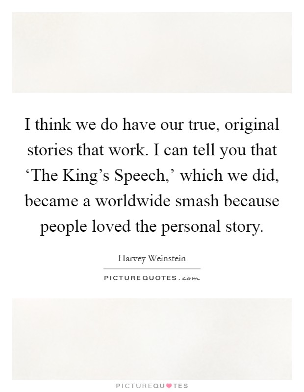 I think we do have our true, original stories that work. I can tell you that ‘The King's Speech,' which we did, became a worldwide smash because people loved the personal story Picture Quote #1