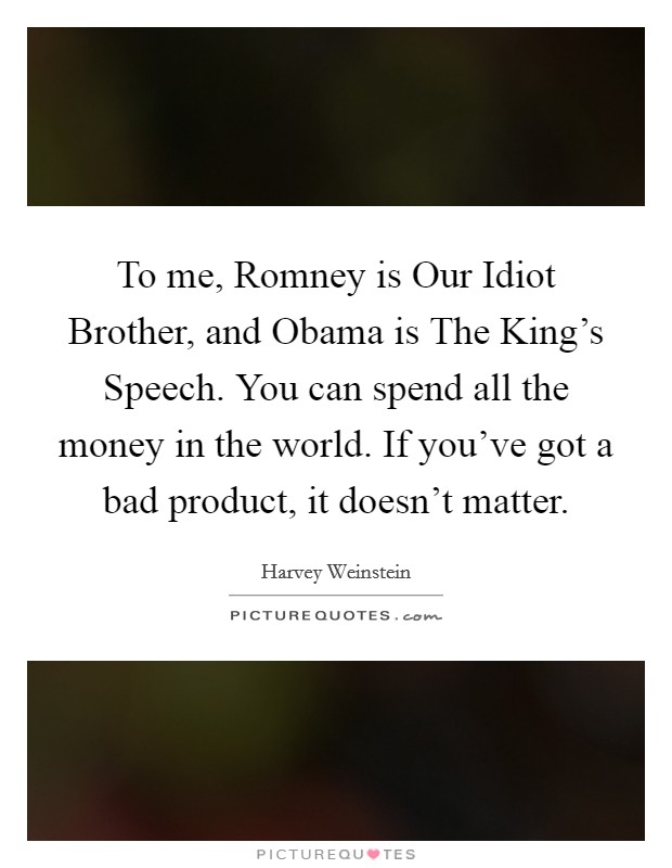 To me, Romney is Our Idiot Brother, and Obama is The King's Speech. You can spend all the money in the world. If you've got a bad product, it doesn't matter Picture Quote #1