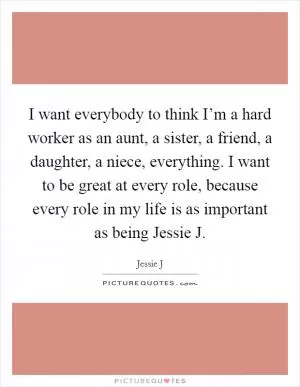 I want everybody to think I’m a hard worker as an aunt, a sister, a friend, a daughter, a niece, everything. I want to be great at every role, because every role in my life is as important as being Jessie J Picture Quote #1