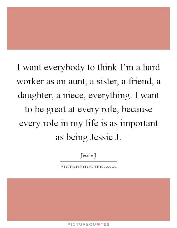 I want everybody to think I'm a hard worker as an aunt, a sister, a friend, a daughter, a niece, everything. I want to be great at every role, because every role in my life is as important as being Jessie J Picture Quote #1