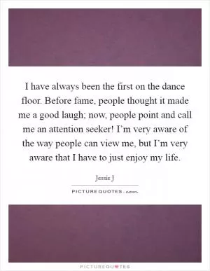 I have always been the first on the dance floor. Before fame, people thought it made me a good laugh; now, people point and call me an attention seeker! I’m very aware of the way people can view me, but I’m very aware that I have to just enjoy my life Picture Quote #1