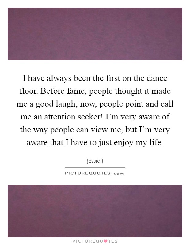 I have always been the first on the dance floor. Before fame, people thought it made me a good laugh; now, people point and call me an attention seeker! I'm very aware of the way people can view me, but I'm very aware that I have to just enjoy my life Picture Quote #1