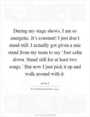 During my stage shows, I am so energetic. It’s constant! I just don’t stand still. I actually got given a mic stand from my team to say ‘Just calm down. Stand still for at least two songs.’ But now I just pick it up and walk around with it Picture Quote #1