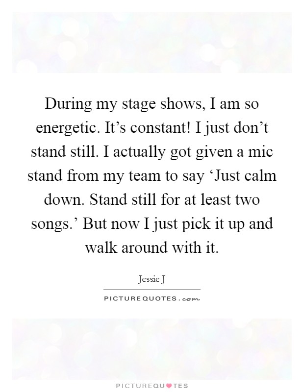 During my stage shows, I am so energetic. It's constant! I just don't stand still. I actually got given a mic stand from my team to say ‘Just calm down. Stand still for at least two songs.' But now I just pick it up and walk around with it Picture Quote #1