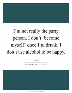 I’m not really the party person. I don’t ‘become myself’ once I’m drunk. I don’t use alcohol to be happy Picture Quote #1