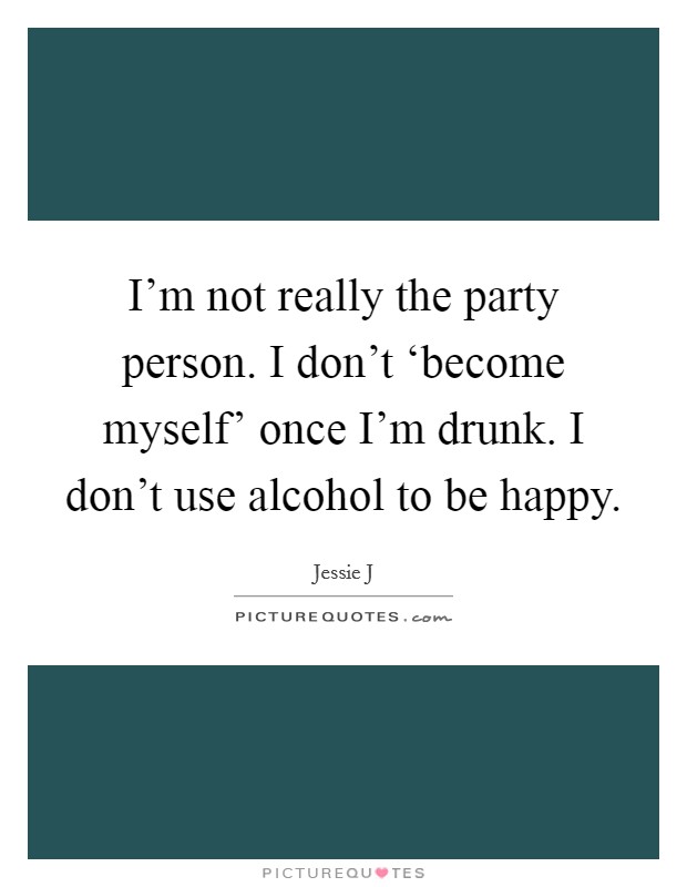 I'm not really the party person. I don't ‘become myself' once I'm drunk. I don't use alcohol to be happy Picture Quote #1