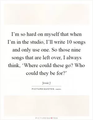 I’m so hard on myself that when I’m in the studio, I’ll write 10 songs and only use one. So those nine songs that are left over, I always think, ‘Where could these go? Who could they be for?’ Picture Quote #1