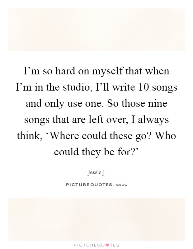 I'm so hard on myself that when I'm in the studio, I'll write 10 songs and only use one. So those nine songs that are left over, I always think, ‘Where could these go? Who could they be for?' Picture Quote #1