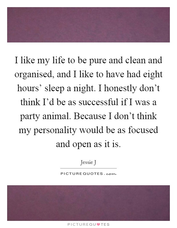 I like my life to be pure and clean and organised, and I like to have had eight hours' sleep a night. I honestly don't think I'd be as successful if I was a party animal. Because I don't think my personality would be as focused and open as it is Picture Quote #1
