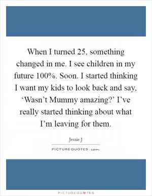 When I turned 25, something changed in me. I see children in my future 100%. Soon. I started thinking I want my kids to look back and say, ‘Wasn’t Mummy amazing?’ I’ve really started thinking about what I’m leaving for them Picture Quote #1