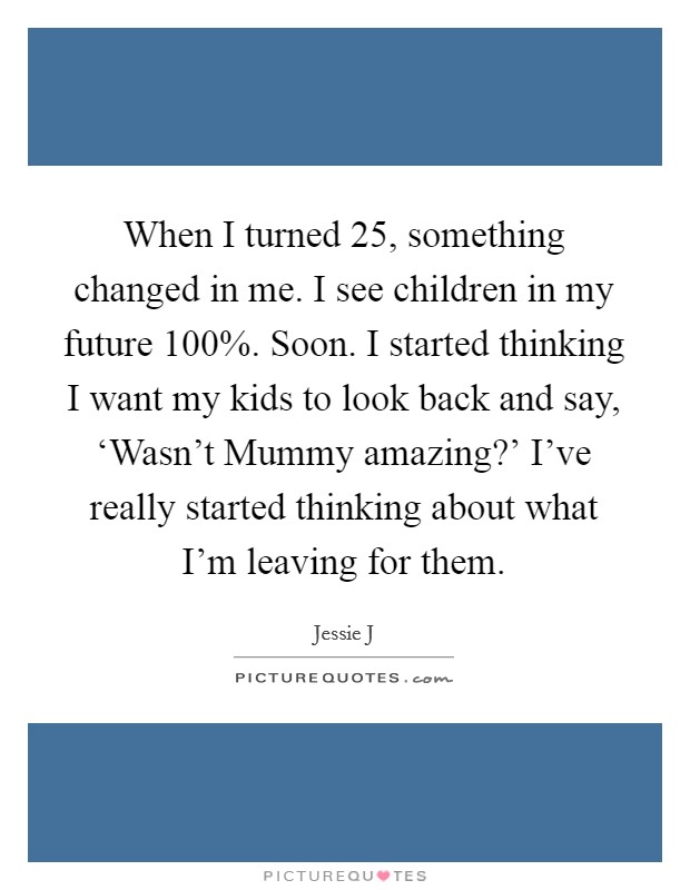 When I turned 25, something changed in me. I see children in my future 100%. Soon. I started thinking I want my kids to look back and say, ‘Wasn't Mummy amazing?' I've really started thinking about what I'm leaving for them Picture Quote #1