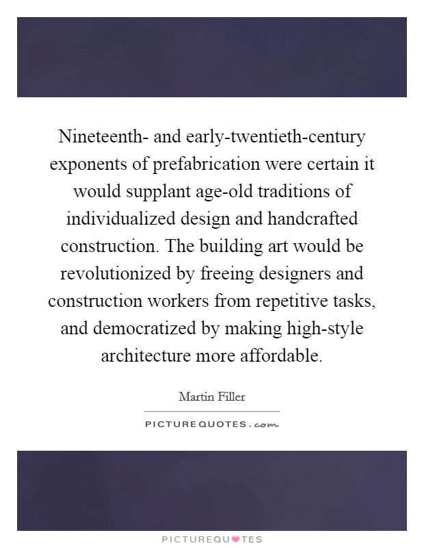 Nineteenth- and early-twentieth-century exponents of prefabrication were certain it would supplant age-old traditions of individualized design and handcrafted construction. The building art would be revolutionized by freeing designers and construction workers from repetitive tasks, and democratized by making high-style architecture more affordable Picture Quote #1