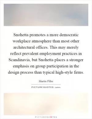 Snohetta promotes a more democratic workplace atmosphere than most other architectural offices. This may merely reflect prevalent employment practices in Scandinavia, but Snohetta places a stronger emphasis on group participation in the design process than typical high-style firms Picture Quote #1