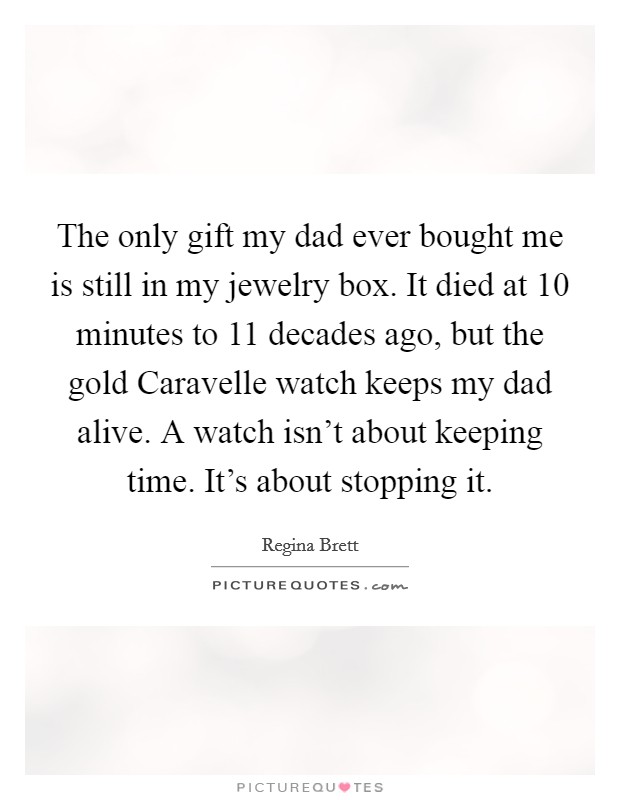 The only gift my dad ever bought me is still in my jewelry box. It died at 10 minutes to 11 decades ago, but the gold Caravelle watch keeps my dad alive. A watch isn’t about keeping time. It’s about stopping it Picture Quote #1