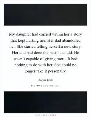 My daughter had carried within her a story that kept hurting her: Her dad abandoned her. She started telling herself a new story. Her dad had done the best he could. He wasn’t capable of giving more. It had nothing to do with her. She could no longer take it personally Picture Quote #1