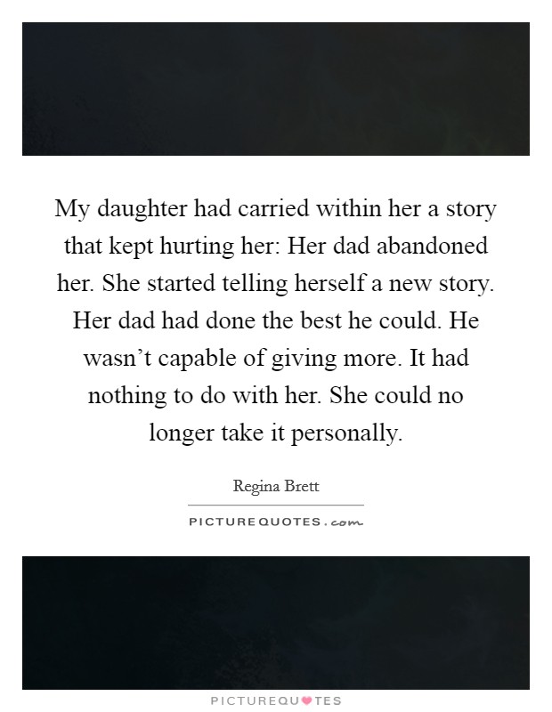My daughter had carried within her a story that kept hurting her: Her dad abandoned her. She started telling herself a new story. Her dad had done the best he could. He wasn't capable of giving more. It had nothing to do with her. She could no longer take it personally Picture Quote #1