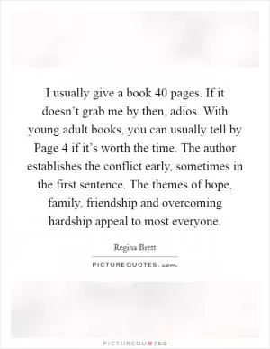 I usually give a book 40 pages. If it doesn’t grab me by then, adios. With young adult books, you can usually tell by Page 4 if it’s worth the time. The author establishes the conflict early, sometimes in the first sentence. The themes of hope, family, friendship and overcoming hardship appeal to most everyone Picture Quote #1