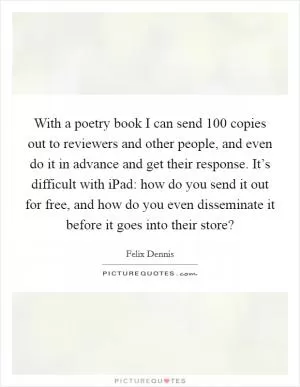 With a poetry book I can send 100 copies out to reviewers and other people, and even do it in advance and get their response. It’s difficult with iPad: how do you send it out for free, and how do you even disseminate it before it goes into their store? Picture Quote #1