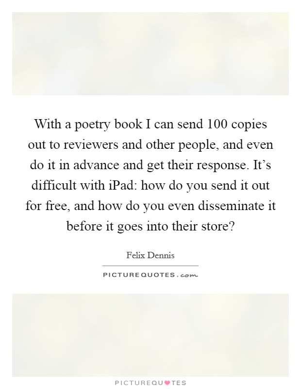 With a poetry book I can send 100 copies out to reviewers and other people, and even do it in advance and get their response. It's difficult with iPad: how do you send it out for free, and how do you even disseminate it before it goes into their store? Picture Quote #1