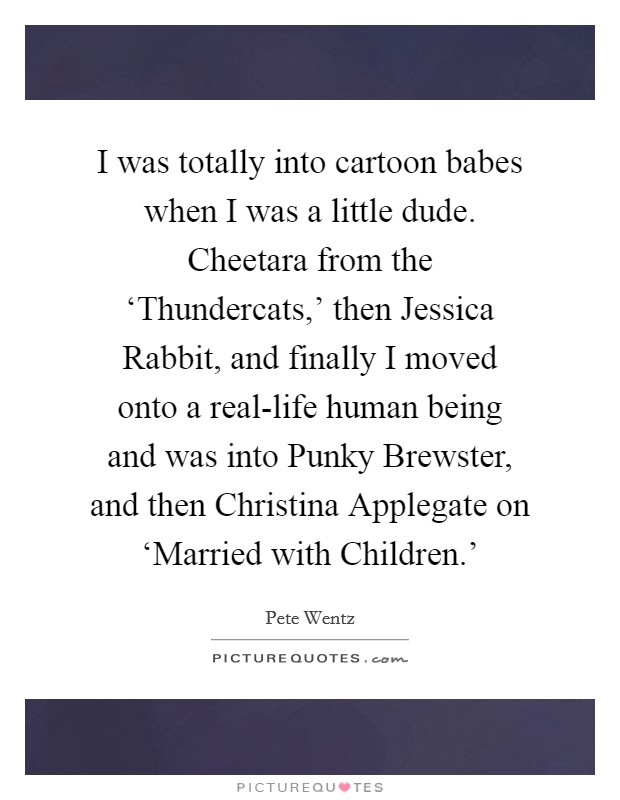 I was totally into cartoon babes when I was a little dude. Cheetara from the ‘Thundercats,' then Jessica Rabbit, and finally I moved onto a real-life human being and was into Punky Brewster, and then Christina Applegate on ‘Married with Children.' Picture Quote #1