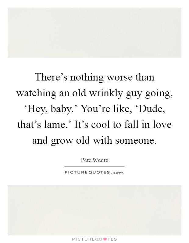 There's nothing worse than watching an old wrinkly guy going, ‘Hey, baby.' You're like, ‘Dude, that's lame.' It's cool to fall in love and grow old with someone Picture Quote #1