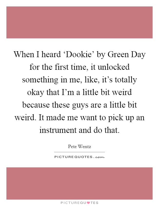 When I heard ‘Dookie' by Green Day for the first time, it unlocked something in me, like, it's totally okay that I'm a little bit weird because these guys are a little bit weird. It made me want to pick up an instrument and do that Picture Quote #1