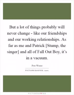 But a lot of things probably will never change - like our friendships and our working relationships. As far as me and Patrick [Stump, the singer] and all of Fall Out Boy, it’s in a vacuum Picture Quote #1