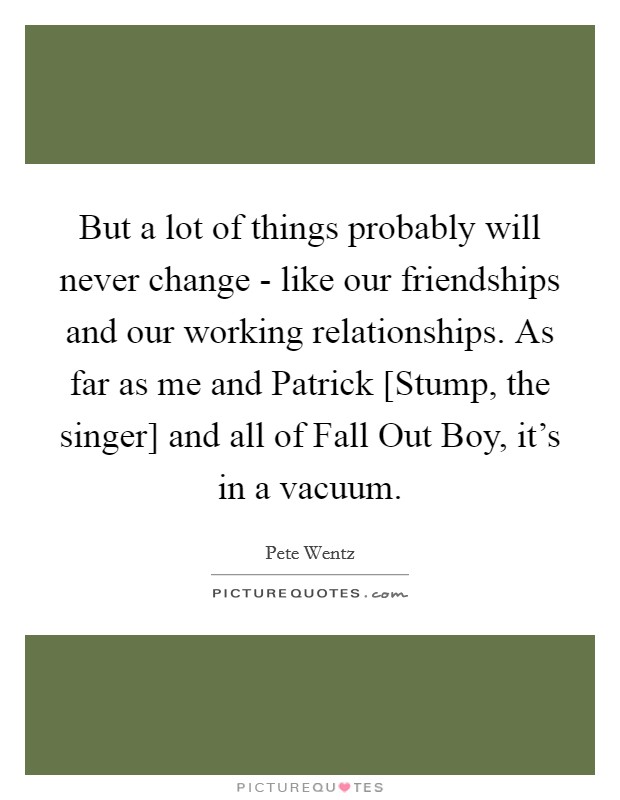 But a lot of things probably will never change - like our friendships and our working relationships. As far as me and Patrick [Stump, the singer] and all of Fall Out Boy, it's in a vacuum Picture Quote #1