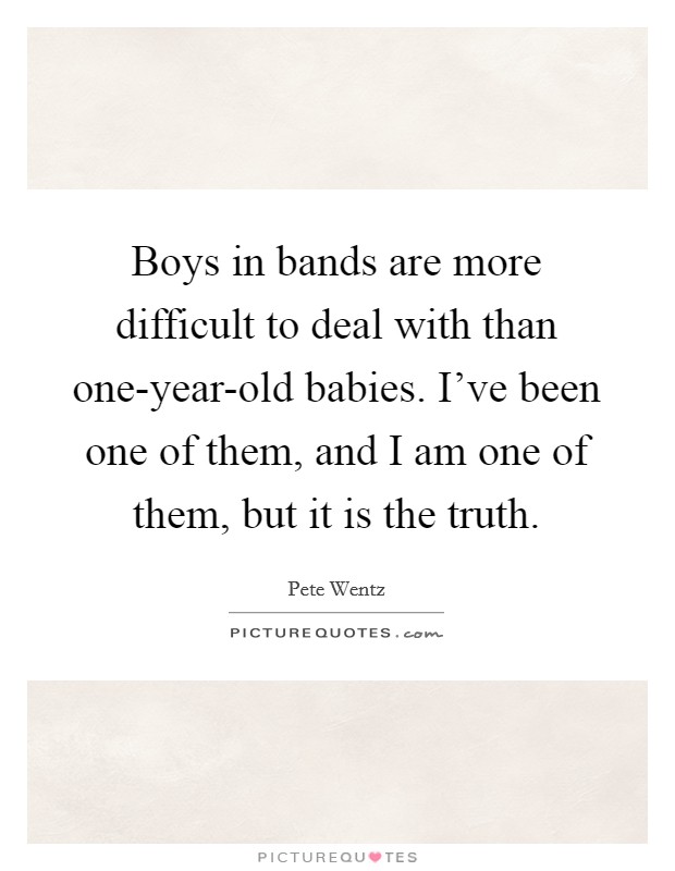 Boys in bands are more difficult to deal with than one-year-old babies. I've been one of them, and I am one of them, but it is the truth Picture Quote #1