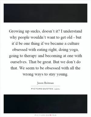 Growing up sucks, doesn’t it? I understand why people wouldn’t want to get old - but it’d be one thing if we became a culture obsessed with eating right, doing yoga, going to therapy and becoming at one with ourselves. That be great. But we don’t do that. We seem to be obsessed with all the wrong ways to stay young Picture Quote #1
