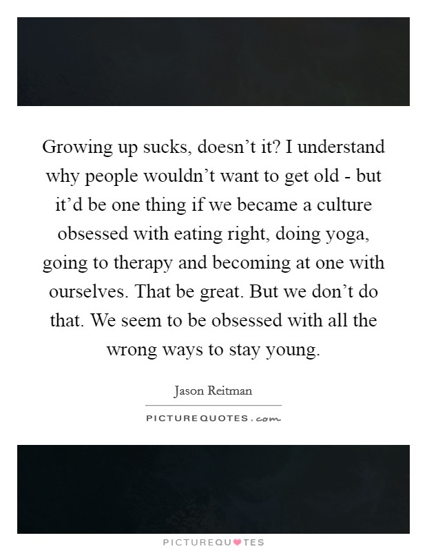 Growing up sucks, doesn't it? I understand why people wouldn't want to get old - but it'd be one thing if we became a culture obsessed with eating right, doing yoga, going to therapy and becoming at one with ourselves. That be great. But we don't do that. We seem to be obsessed with all the wrong ways to stay young Picture Quote #1