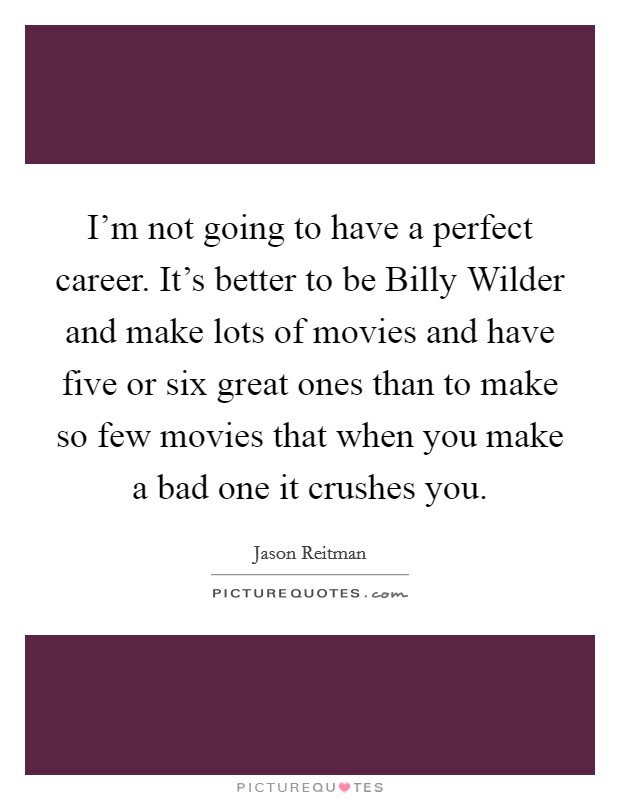 I’m not going to have a perfect career. It’s better to be Billy Wilder and make lots of movies and have five or six great ones than to make so few movies that when you make a bad one it crushes you Picture Quote #1